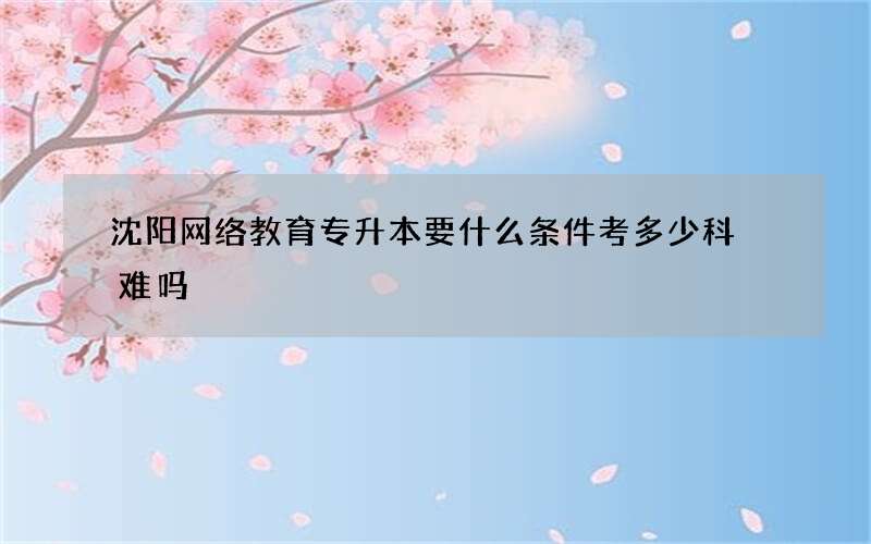 沈阳网络教育专升本要什么条件考多少科 难吗